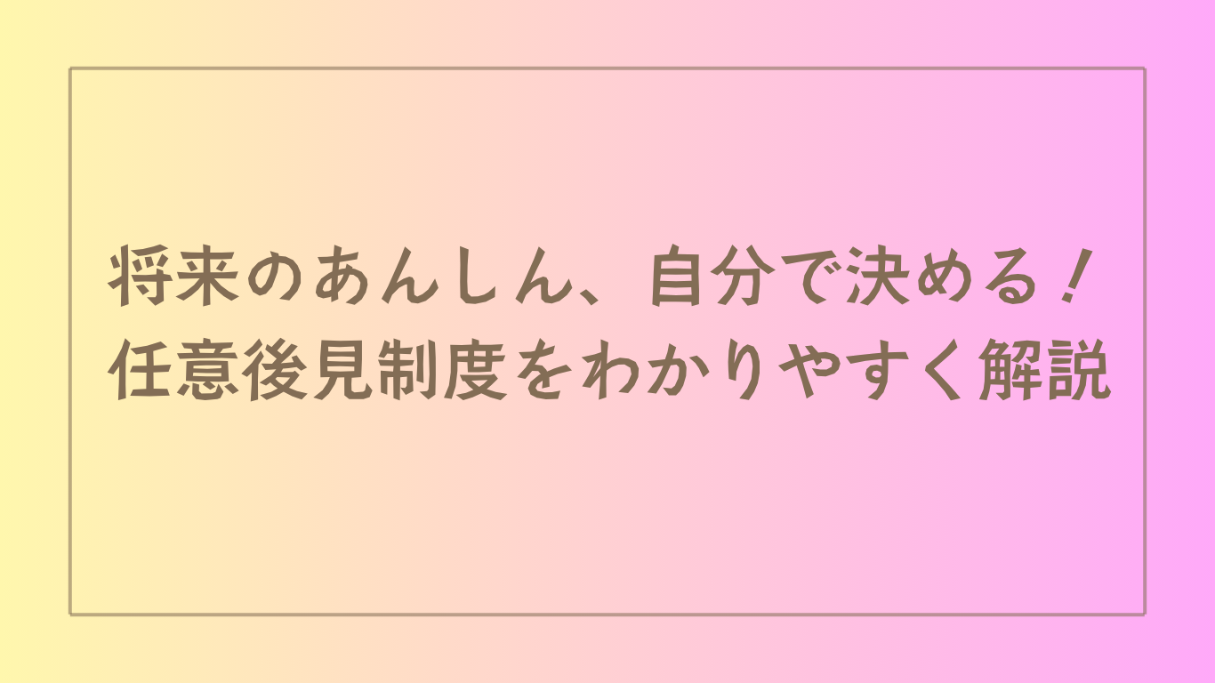 将来のあんしん、自分で決める！任意後見制度をわかりやすく解説