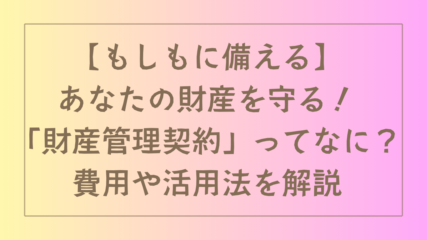 【もしもに備える】あなたの財産を守る！「財産管理契約」ってなに？費用や活用法を解説
