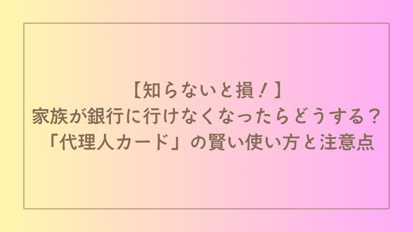 【知らないと損！】家族が銀行に行けなくなったらどうする？「代理人カード」の賢い使い方と注意点
