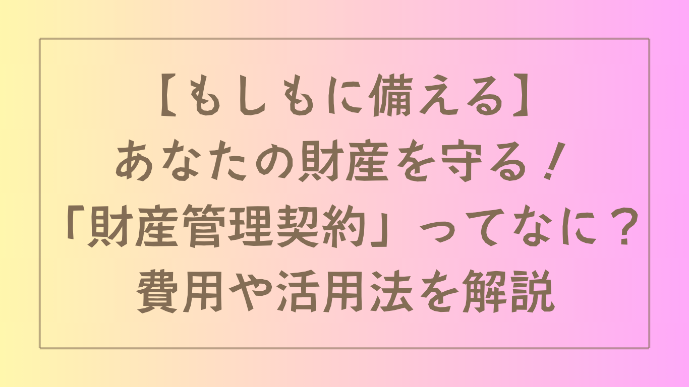 【もしもに備える】あなたの財産を守る！「財産管理契約」ってなに？費用や活用法を解説